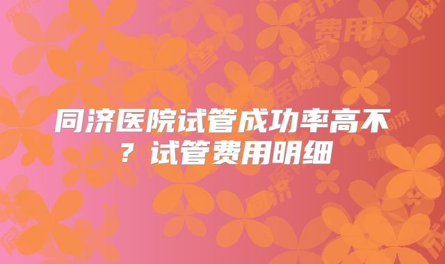 同济医院试管成功率高不？试管费用明细