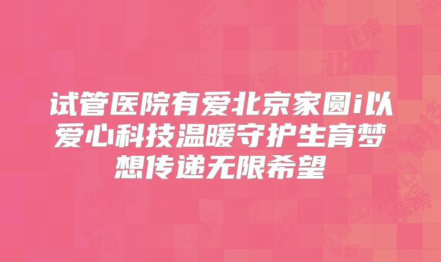 试管医院有爱北京家圆i以爱心科技温暖守护生育梦想传递无限希望