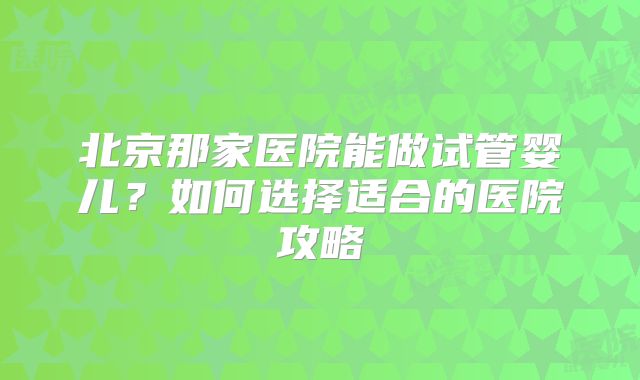 北京那家医院能做试管婴儿？如何选择适合的医院攻略