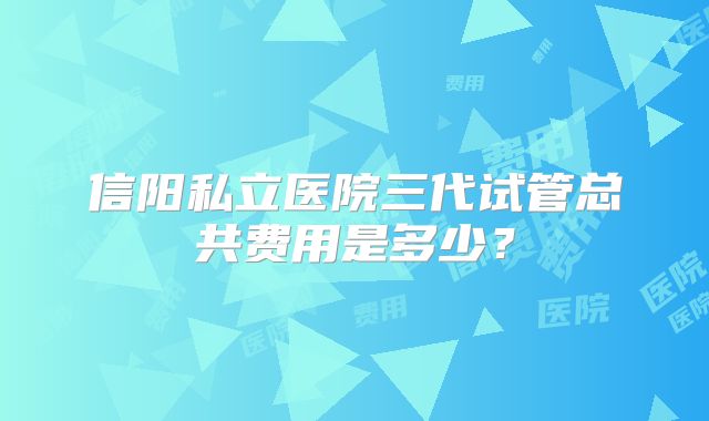 信阳私立医院三代试管总共费用是多少?