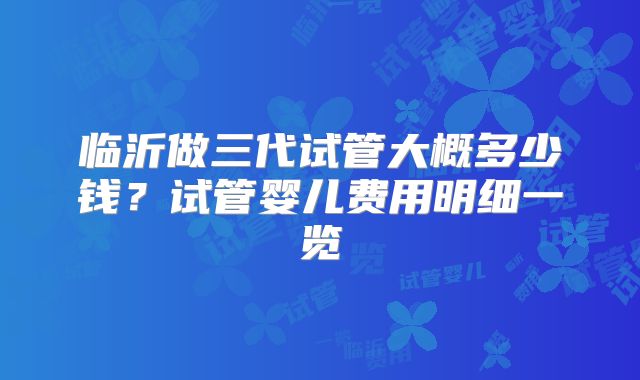 临沂做三代试管大概多少钱?试管婴儿费用明细一览