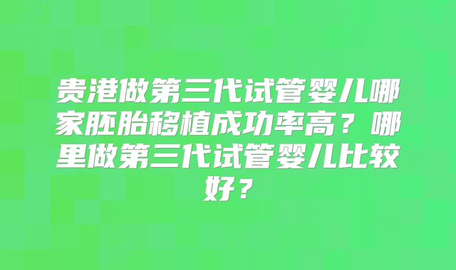贵港做第三代试管婴儿哪家胚胎移植成功率高?哪里做第三代试管婴儿比较好?