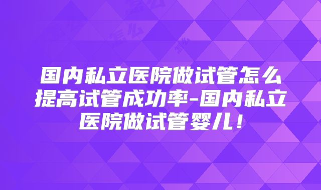 国内私立医院做试管怎么提高试管成功率-国内私立医院做试管婴儿!