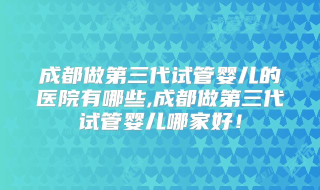成都做第三代试管婴儿的医院有哪些,成都做第三代试管婴儿哪家好!