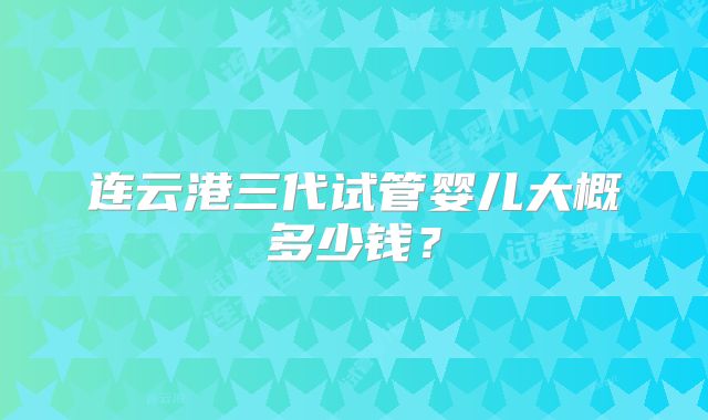 连云港三代试管婴儿大概多少钱?