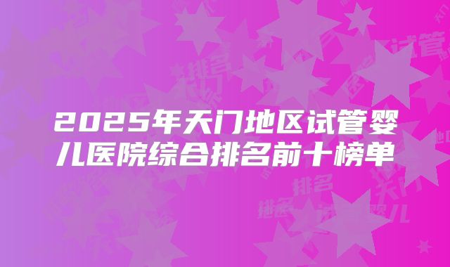2025年天门地区试管婴儿医院综合排名前十榜单