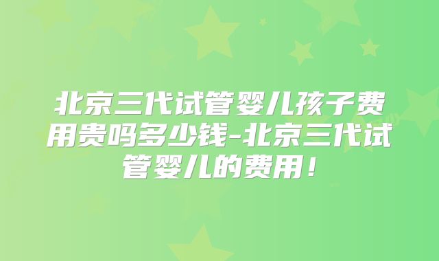 北京三代试管婴儿孩子费用贵吗多少钱-北京三代试管婴儿的费用!