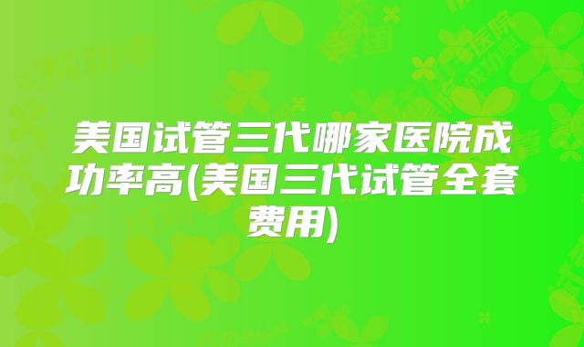 美国试管三代哪家医院成功率高(美国三代试管全套费用)