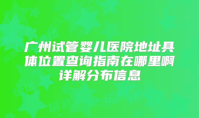广州试管婴儿医院地址具体位置查询指南在哪里啊详解分布信息