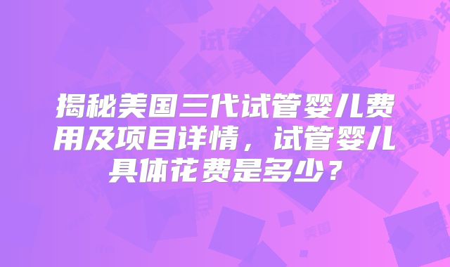 揭秘美国三代试管婴儿费用及项目详情，试管婴儿具体花费是多少？