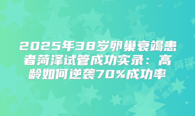 2025年38岁卵巢衰竭患者菏泽试管成功实录:高龄如何逆袭70%成功率
