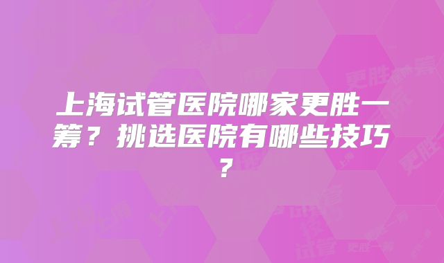 上海试管医院哪家更胜一筹?挑选医院有哪些技巧?