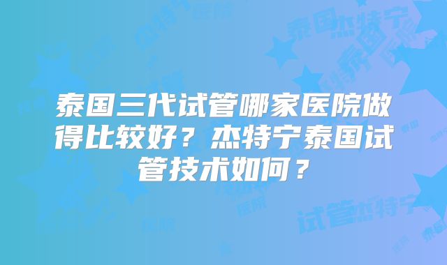 泰国三代试管哪家医院做得比较好?杰特宁泰国试管技术如何?
