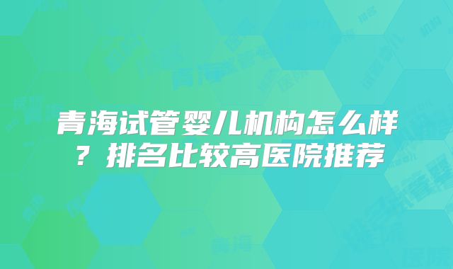 青海试管婴儿机构怎么样?排名比较高医院推荐