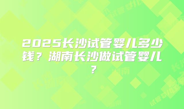 2025长沙试管婴儿多少钱?湖南长沙做试管婴儿?
