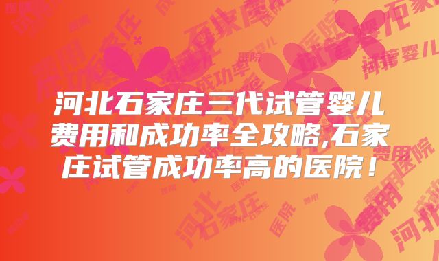 河北石家庄三代试管婴儿费用和成功率全攻略,石家庄试管成功率高的医院！
