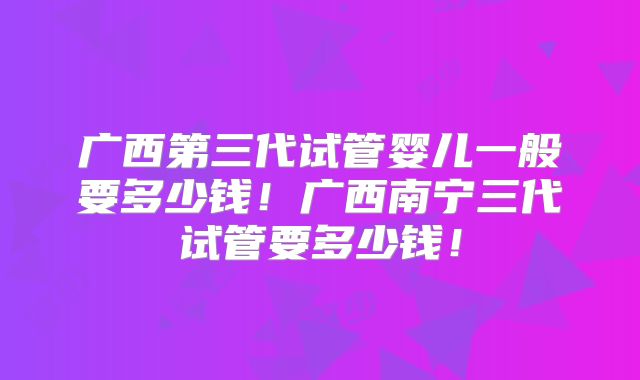 广西第三代试管婴儿一般要多少钱！广西南宁三代试管要多少钱！