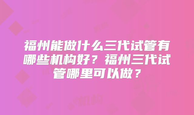 福州能做什么三代试管有哪些机构好?福州三代试管哪里可以做?