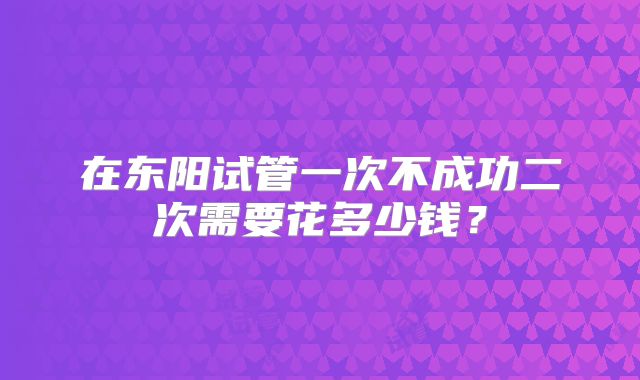 在东阳试管一次不成功二次需要花多少钱?