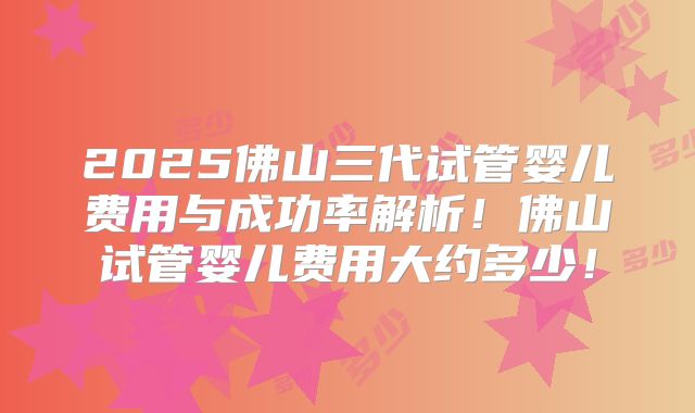 2025佛山三代试管婴儿费用与成功率解析!佛山试管婴儿费用大约多少!