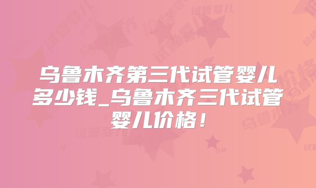 乌鲁木齐第三代试管婴儿多少钱_乌鲁木齐三代试管婴儿价格!