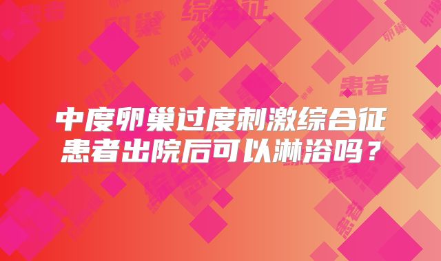中度卵巢过度刺激综合征患者出院后可以淋浴吗?
