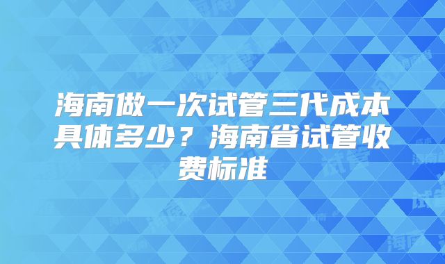海南做一次试管三代成本具体多少?海南省试管收费标准