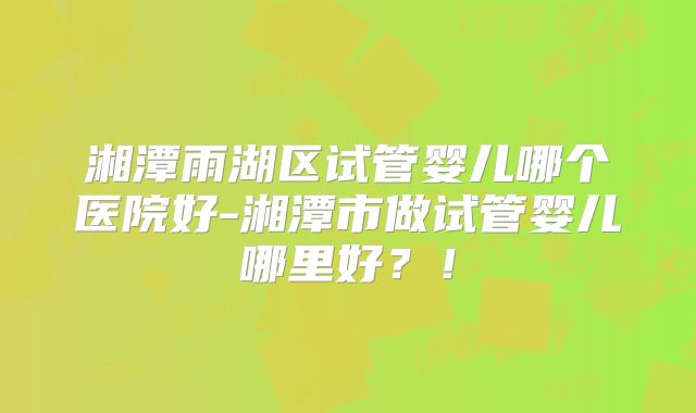 湘潭雨湖区试管婴儿哪个医院好-湘潭市做试管婴儿哪里好?!