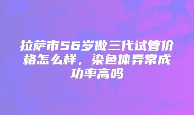 拉萨市56岁做三代试管价格怎么样，染色体异常成功率高吗