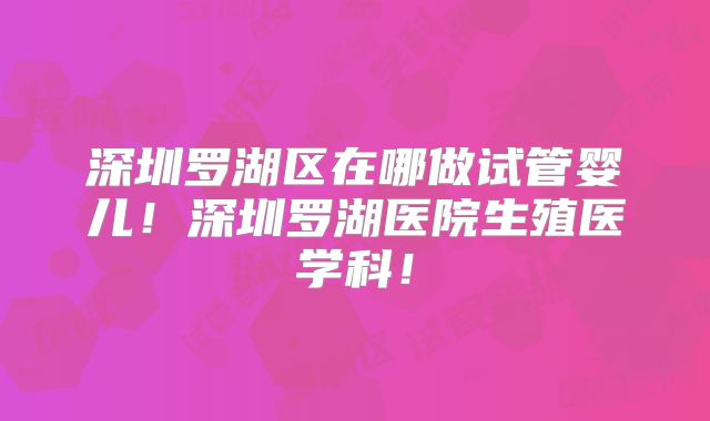 深圳罗湖区在哪做试管婴儿!深圳罗湖医院生殖医学科!