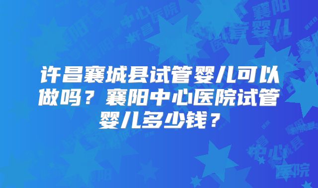 许昌襄城县试管婴儿可以做吗？襄阳中心医院试管婴儿多少钱？