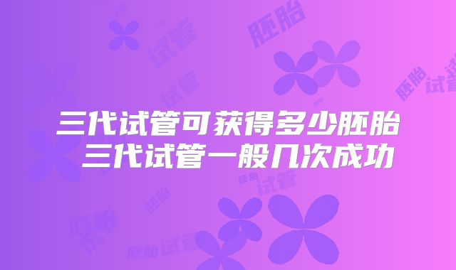 三代试管可获得多少胚胎 三代试管一般几次成功