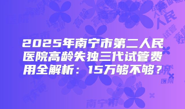 2025年南宁市第二人民医院高龄失独三代试管费用全解析:15万够不够?