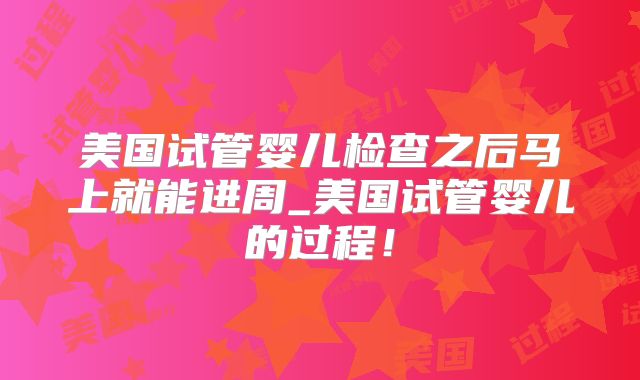 美国试管婴儿检查之后马上就能进周_美国试管婴儿的过程！