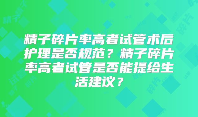 精子碎片率高者试管术后护理是否规范？精子碎片率高者试管是否能提给生活建议？