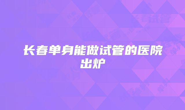 长春单身能做试管的医院出炉