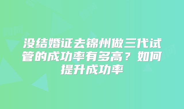 没结婚证去锦州做三代试管的成功率有多高?如何提升成功率