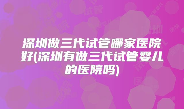 深圳做三代试管哪家医院好(深圳有做三代试管婴儿的医院吗)