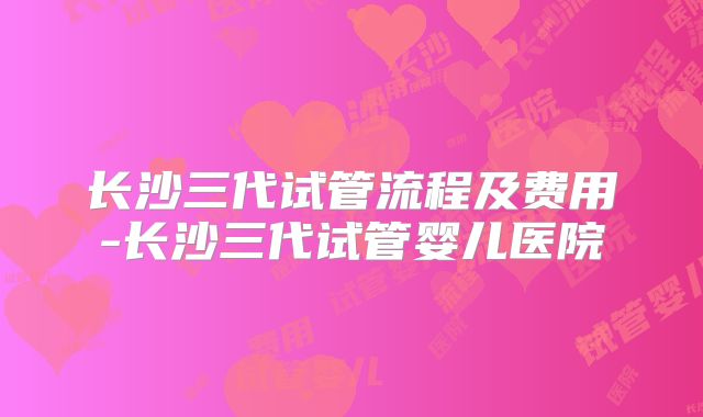 长沙三代试管流程及费用-长沙三代试管婴儿医院
