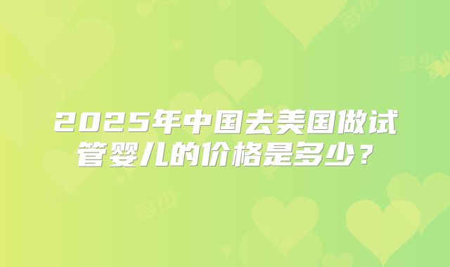 2025年中国去美国做试管婴儿的价格是多少？