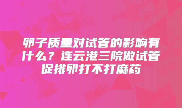 卵子质量对试管的影响有什么?连云港三院做试管促排卵打不打麻药