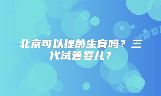 北京可以提前生育吗？三代试管婴儿？