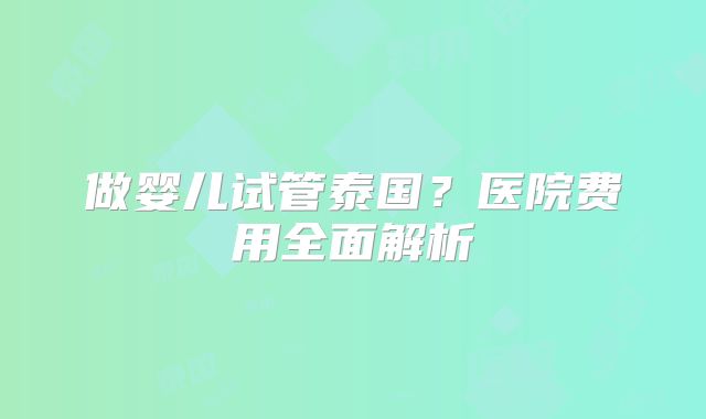 做婴儿试管泰国?医院费用全面解析