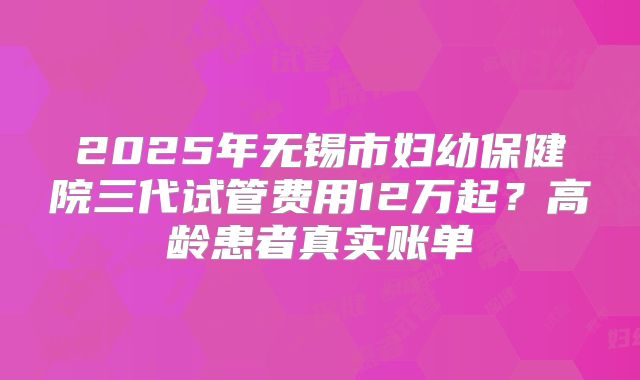 2025年无锡市妇幼保健院三代试管费用12万起?高龄患者真实账单