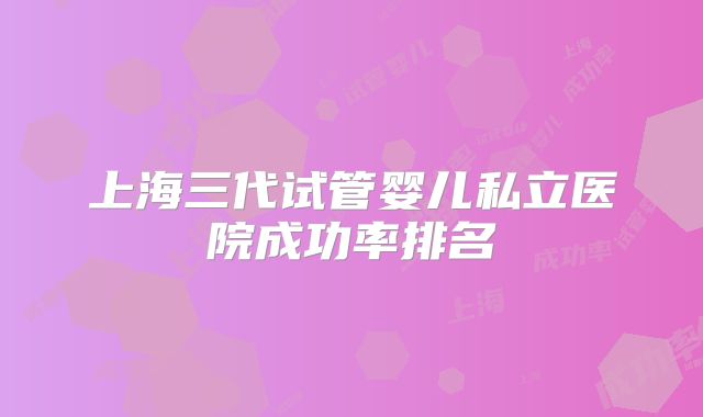 上海三代试管婴儿私立医院成功率排名