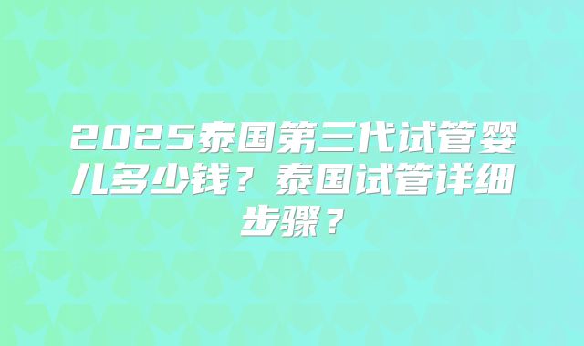 2025泰国第三代试管婴儿多少钱？泰国试管详细步骤？
