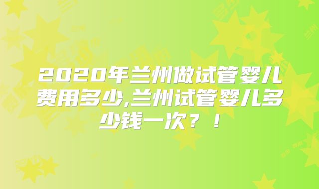 2020年兰州做试管婴儿费用多少,兰州试管婴儿多少钱一次？！