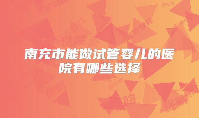 南充市能做试管婴儿的医院有哪些选择