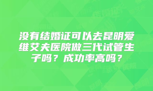没有结婚证可以去昆明爱维艾夫医院做三代试管生子吗？成功率高吗？