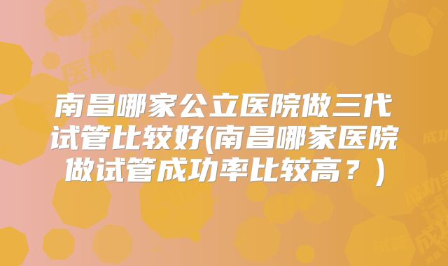 南昌哪家公立医院做三代试管比较好(南昌哪家医院做试管成功率比较高？)